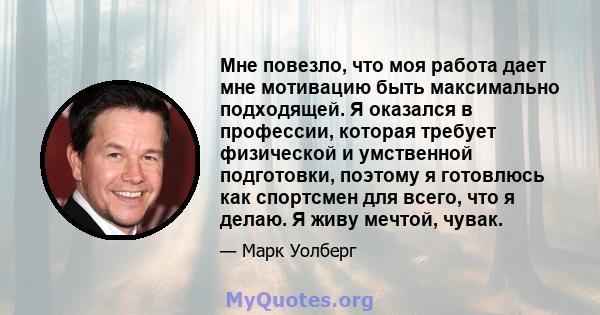 Мне повезло, что моя работа дает мне мотивацию быть максимально подходящей. Я оказался в профессии, которая требует физической и умственной подготовки, поэтому я готовлюсь как спортсмен для всего, что я делаю. Я живу