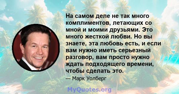 На самом деле не так много комплиментов, летающих со мной и моими друзьями. Это много жесткой любви. Но вы знаете, эта любовь есть, и если вам нужно иметь серьезный разговор, вам просто нужно ждать подходящего времени,