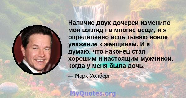 Наличие двух дочерей изменило мой взгляд на многие вещи, и я определенно испытываю новое уважение к женщинам. И я думаю, что наконец стал хорошим и настоящим мужчиной, когда у меня была дочь.