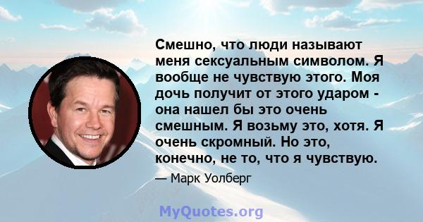 Смешно, что люди называют меня сексуальным символом. Я вообще не чувствую этого. Моя дочь получит от этого ударом - она ​​нашел бы это очень смешным. Я возьму это, хотя. Я очень скромный. Но это, конечно, не то, что я