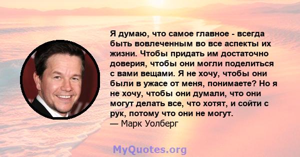 Я думаю, что самое главное - всегда быть вовлеченным во все аспекты их жизни. Чтобы придать им достаточно доверия, чтобы они могли поделиться с вами вещами. Я не хочу, чтобы они были в ужасе от меня, понимаете? Но я не