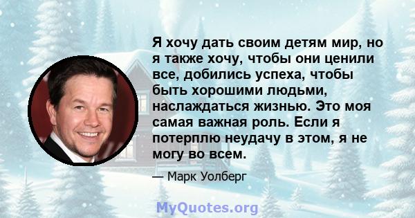 Я хочу дать своим детям мир, но я также хочу, чтобы они ценили все, добились успеха, чтобы быть хорошими людьми, наслаждаться жизнью. Это моя самая важная роль. Если я потерплю неудачу в этом, я не могу во всем.