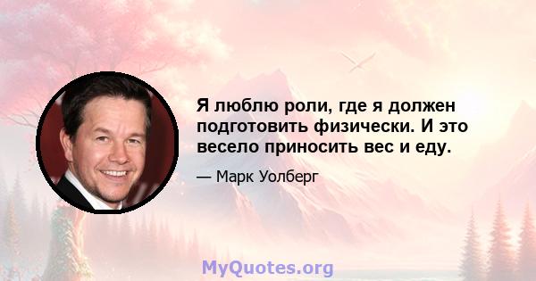 Я люблю роли, где я должен подготовить физически. И это весело приносить вес и еду.