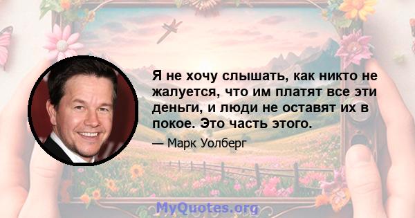 Я не хочу слышать, как никто не жалуется, что им платят все эти деньги, и люди не оставят их в покое. Это часть этого.