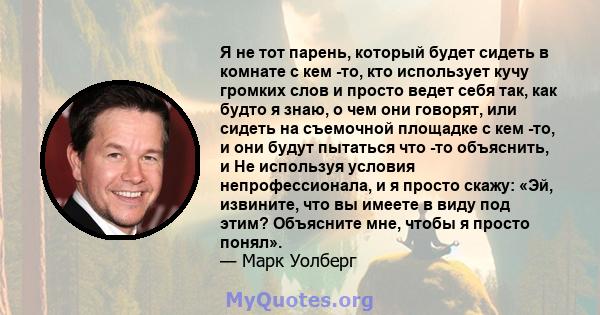 Я не тот парень, который будет сидеть в комнате с кем -то, кто использует кучу громких слов и просто ведет себя так, как будто я знаю, о чем они говорят, или сидеть на съемочной площадке с кем -то, и они будут пытаться