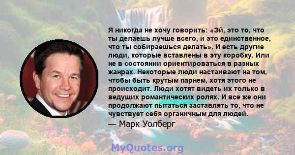 Я никогда не хочу говорить: «Эй, это то, что ты делаешь лучше всего, и это единственное, что ты собираешься делать». И есть другие люди, которые вставлены в эту коробку. Или не в состоянии ориентироваться в разных