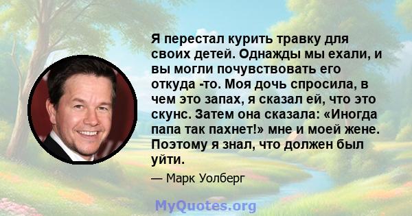 Я перестал курить травку для своих детей. Однажды мы ехали, и вы могли почувствовать его откуда -то. Моя дочь спросила, в чем это запах, я сказал ей, что это скунс. Затем она сказала: «Иногда папа так пахнет!» мне и