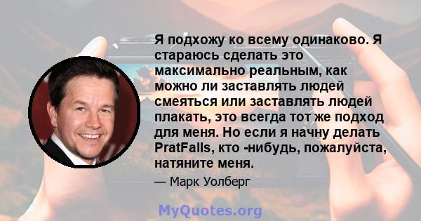 Я подхожу ко всему одинаково. Я стараюсь сделать это максимально реальным, как можно ли заставлять людей смеяться или заставлять людей плакать, это всегда тот же подход для меня. Но если я начну делать PratFalls, кто