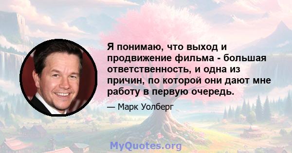 Я понимаю, что выход и продвижение фильма - большая ответственность, и одна из причин, по которой они дают мне работу в первую очередь.