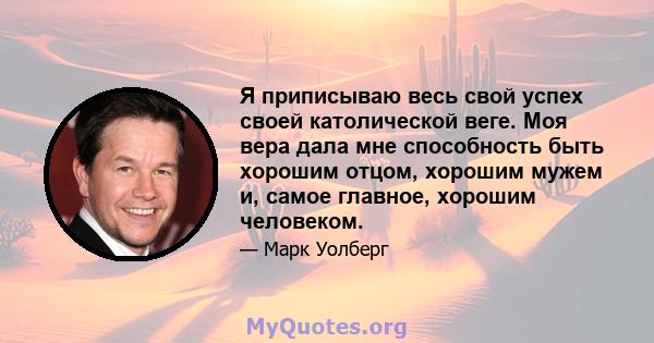 Я приписываю весь свой успех своей католической веге. Моя вера дала мне способность быть хорошим отцом, хорошим мужем и, самое главное, хорошим человеком.