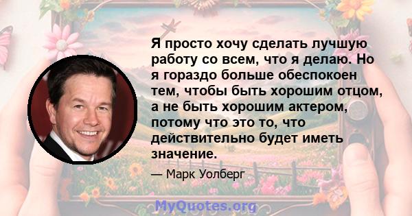 Я просто хочу сделать лучшую работу со всем, что я делаю. Но я гораздо больше обеспокоен тем, чтобы быть хорошим отцом, а не быть хорошим актером, потому что это то, что действительно будет иметь значение.