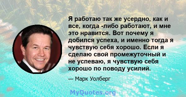 Я работаю так же усердно, как и все, когда -либо работают, и мне это нравится. Вот почему я добился успеха, и именно тогда я чувствую себя хорошо. Если я сделаю свой промежуточный и не успеваю, я чувствую себя хорошо по 