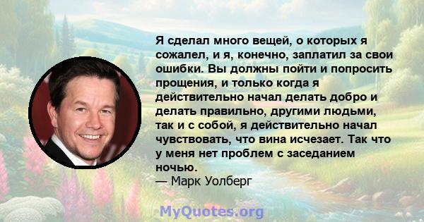 Я сделал много вещей, о которых я сожалел, и я, конечно, заплатил за свои ошибки. Вы должны пойти и попросить прощения, и только когда я действительно начал делать добро и делать правильно, другими людьми, так и с