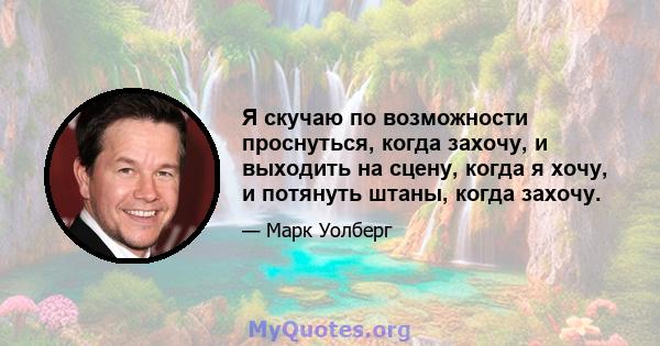 Я скучаю по возможности проснуться, когда захочу, и выходить на сцену, когда я хочу, и потянуть штаны, когда захочу.