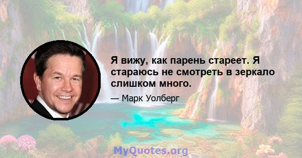 Я вижу, как парень стареет. Я стараюсь не смотреть в зеркало слишком много.