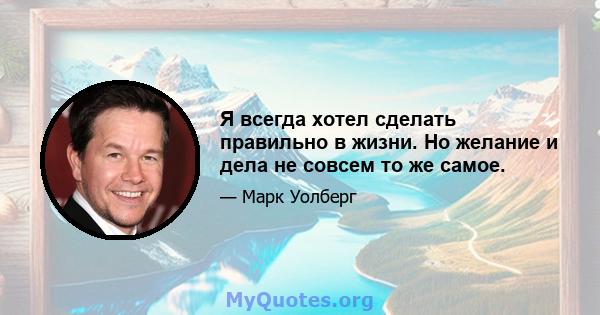 Я всегда хотел сделать правильно в жизни. Но желание и дела не совсем то же самое.