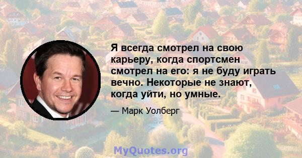 Я всегда смотрел на свою карьеру, когда спортсмен смотрел на его: я не буду играть вечно. Некоторые не знают, когда уйти, но умные.