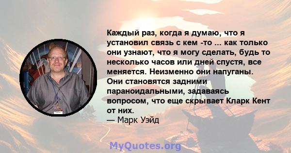 Каждый раз, когда я думаю, что я установил связь с кем -то ... как только они узнают, что я могу сделать, будь то несколько часов или дней спустя, все меняется. Неизменно они напуганы. Они становятся задними