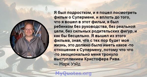 Я был подростком, и я пошел посмотреть фильм о Супермене, и вплоть до того, что я вошел в этот фильм, я был ребенком без руководства, без реальной цели, без сильных родительских фигур, и как бы бесцельно. Я вышел из