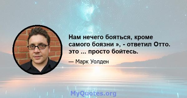 Нам нечего бояться, кроме самого боязни », - ответил Отто. это ... просто бойтесь.