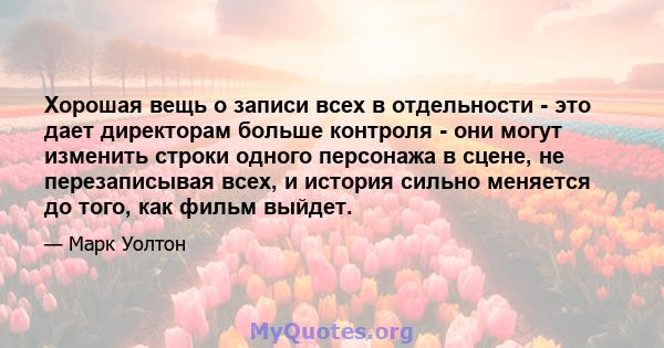 Хорошая вещь о записи всех в отдельности - это дает директорам больше контроля - они могут изменить строки одного персонажа в сцене, не перезаписывая всех, и история сильно меняется до того, как фильм выйдет.