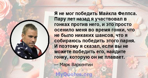 Я не мог победить Майкла Фелпса. Пару лет назад я участвовал в гонках против него, и это просто осенило меня во время гонки, что не было никаких шансов, что я собираюсь победить этого парня. И поэтому я сказал, если вы