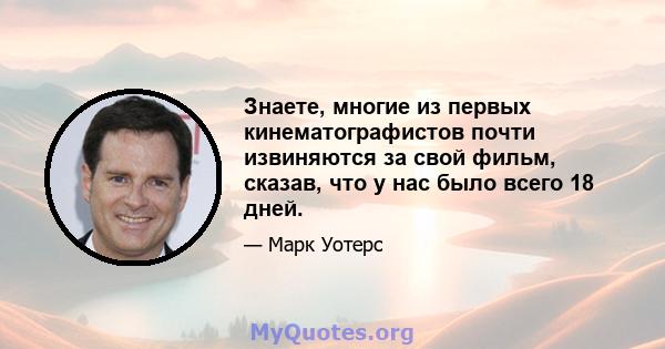 Знаете, многие из первых кинематографистов почти извиняются за свой фильм, сказав, что у нас было всего 18 дней.