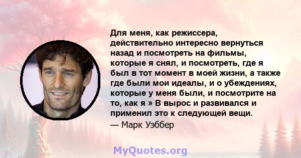 Для меня, как режиссера, действительно интересно вернуться назад и посмотреть на фильмы, которые я снял, и посмотреть, где я был в тот момент в моей жизни, а также где были мои идеалы, и о убеждениях, которые у меня