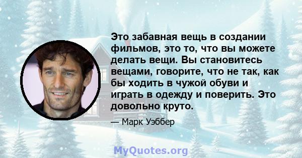 Это забавная вещь в создании фильмов, это то, что вы можете делать вещи. Вы становитесь вещами, говорите, что не так, как бы ходить в чужой обуви и играть в одежду и поверить. Это довольно круто.