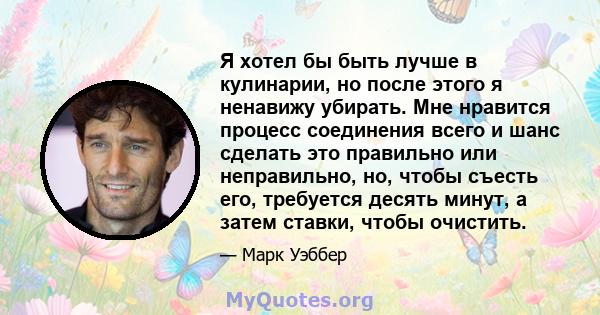 Я хотел бы быть лучше в кулинарии, но после этого я ненавижу убирать. Мне нравится процесс соединения всего и шанс сделать это правильно или неправильно, но, чтобы съесть его, требуется десять минут, а затем ставки,