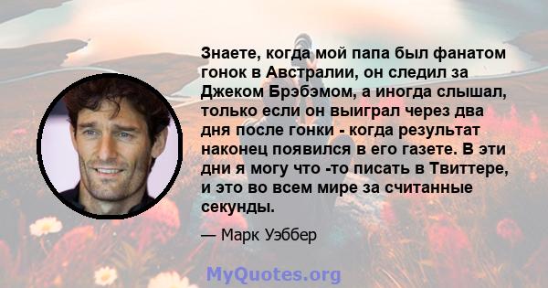 Знаете, когда мой папа был фанатом гонок в Австралии, он следил за Джеком Брэбэмом, а иногда слышал, только если он выиграл через два дня после гонки - когда результат наконец появился в его газете. В эти дни я могу что 