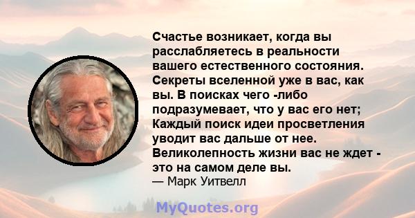 Счастье возникает, когда вы расслабляетесь в реальности вашего естественного состояния. Секреты вселенной уже в вас, как вы. В поисках чего -либо подразумевает, что у вас его нет; Каждый поиск идеи просветления уводит