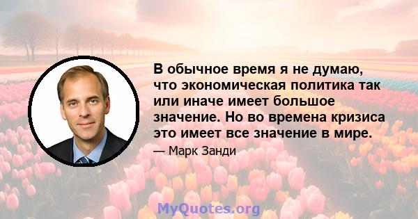 В обычное время я не думаю, что экономическая политика так или иначе имеет большое значение. Но во времена кризиса это имеет все значение в мире.