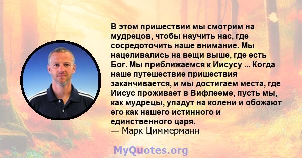 В этом пришествии мы смотрим на мудрецов, чтобы научить нас, где сосредоточить наше внимание. Мы нацеливались на вещи выше, где есть Бог. Мы приближаемся к Иисусу ... Когда наше путешествие пришествия заканчивается, и