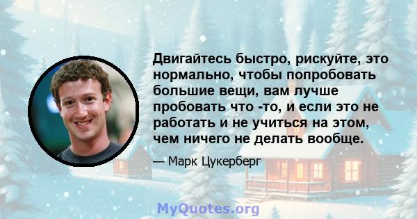 Двигайтесь быстро, рискуйте, это нормально, чтобы попробовать большие вещи, вам лучше пробовать что -то, и если это не работать и не учиться на этом, чем ничего не делать вообще.