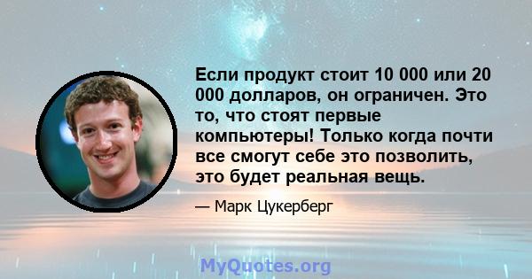 Если продукт стоит 10 000 или 20 000 долларов, он ограничен. Это то, что стоят первые компьютеры! Только когда почти все смогут себе это позволить, это будет реальная вещь.