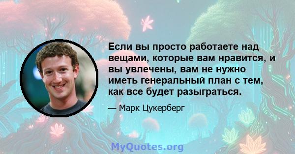 Если вы просто работаете над вещами, которые вам нравится, и вы увлечены, вам не нужно иметь генеральный план с тем, как все будет разыграться.