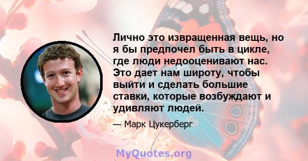 Лично это извращенная вещь, но я бы предпочел быть в цикле, где люди недооценивают нас. Это дает нам широту, чтобы выйти и сделать большие ставки, которые возбуждают и удивляют людей.