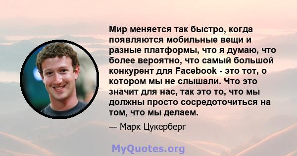 Мир меняется так быстро, когда появляются мобильные вещи и разные платформы, что я думаю, что более вероятно, что самый большой конкурент для Facebook - это тот, о котором мы не слышали. Что это значит для нас, так это