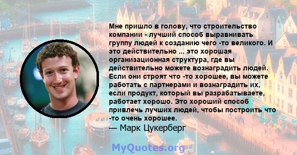 Мне пришло в голову, что строительство компании - лучший способ выравнивать группу людей к созданию чего -то великого. И это действительно ... это хорошая организационная структура, где вы действительно можете