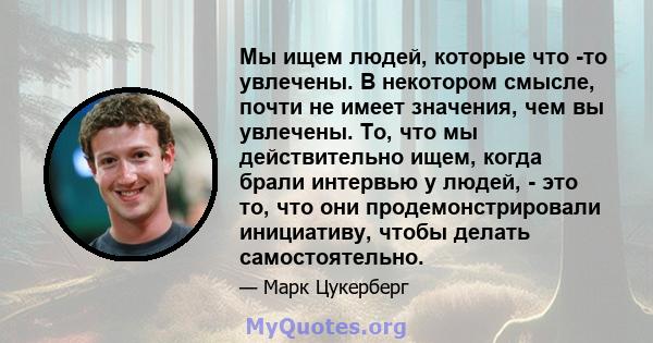 Мы ищем людей, которые что -то увлечены. В некотором смысле, почти не имеет значения, чем вы увлечены. То, что мы действительно ищем, когда брали интервью у людей, - это то, что они продемонстрировали инициативу, чтобы