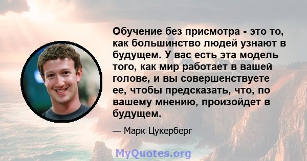 Обучение без присмотра - это то, как большинство людей узнают в будущем. У вас есть эта модель того, как мир работает в вашей голове, и вы совершенствуете ее, чтобы предсказать, что, по вашему мнению, произойдет в