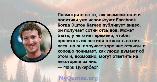 Посмотрите на то, как знаменитости и политики уже используют Facebook. Когда Эштон Катчер публикует видео, он получает сотни отзывов. Может быть, у него нет времени, чтобы прочитать их все или ответить на них всех, но