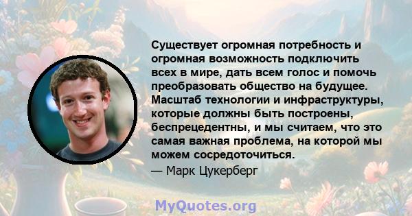 Существует огромная потребность и огромная возможность подключить всех в мире, дать всем голос и помочь преобразовать общество на будущее. Масштаб технологии и инфраструктуры, которые должны быть построены,