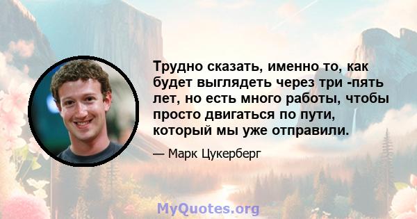 Трудно сказать, именно то, как будет выглядеть через три -пять лет, но есть много работы, чтобы просто двигаться по пути, который мы уже отправили.