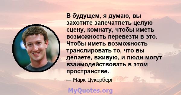 В будущем, я думаю, вы захотите запечатлеть целую сцену, комнату, чтобы иметь возможность перевезти в это. Чтобы иметь возможность транслировать то, что вы делаете, вживую, и люди могут взаимодействовать в этом