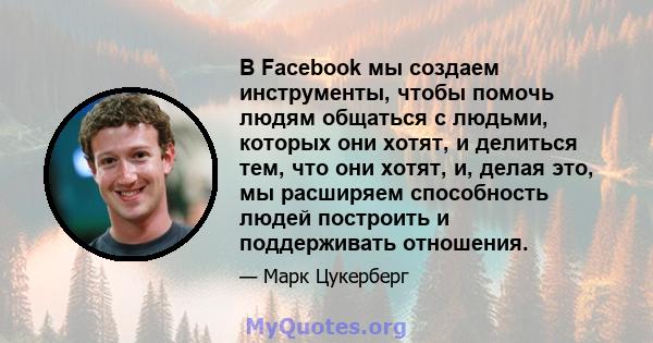 В Facebook мы создаем инструменты, чтобы помочь людям общаться с людьми, которых они хотят, и делиться тем, что они хотят, и, делая это, мы расширяем способность людей построить и поддерживать отношения.