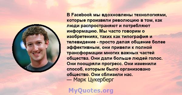 В Facebook мы вдохновлены технологиями, которые произвели революцию в том, как люди распространяют и потребляют информацию. Мы часто говорим о изобретениях, таких как типография и телевидение - просто делая общение