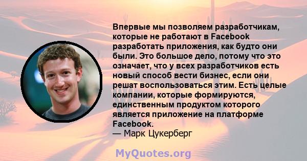 Впервые мы позволяем разработчикам, которые не работают в Facebook разработать приложения, как будто они были. Это большое дело, потому что это означает, что у всех разработчиков есть новый способ вести бизнес, если они 