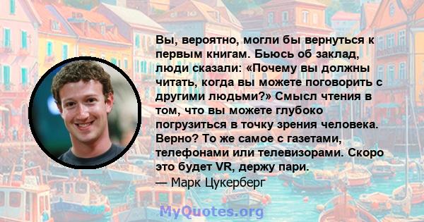 Вы, вероятно, могли бы вернуться к первым книгам. Бьюсь об заклад, люди сказали: «Почему вы должны читать, когда вы можете поговорить с другими людьми?» Смысл чтения в том, что вы можете глубоко погрузиться в точку